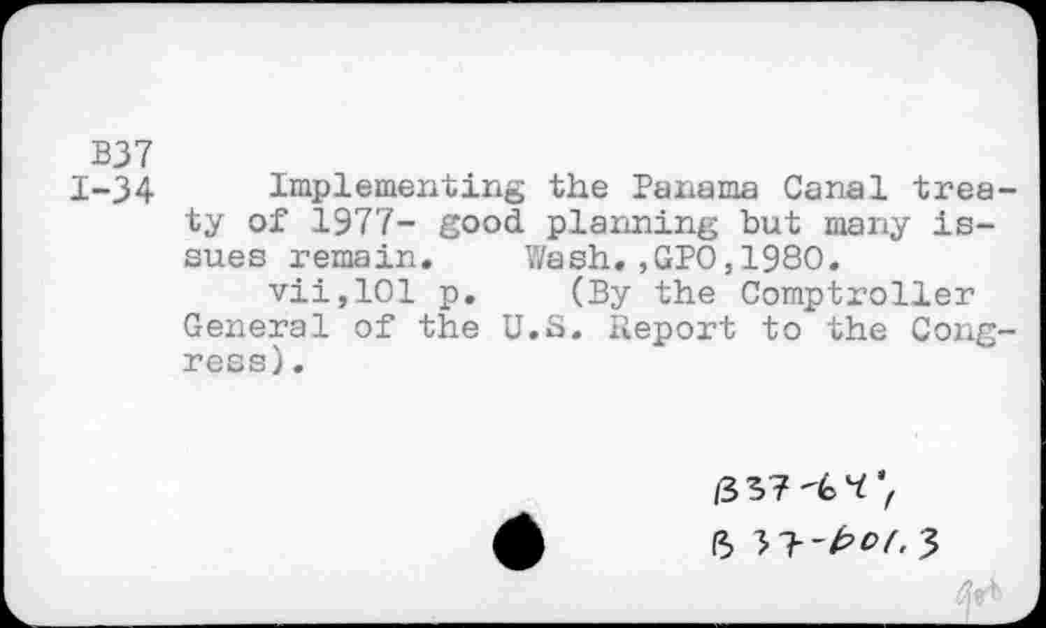 ﻿B37
1-34 Implementing the Panama Canal treaty of 1977- good planning but many issues remain. Wash.,GPO,1980.
vii,101 p. (By the Comptroller General of the U.S. Report to the Congress).
/337'^7
(5